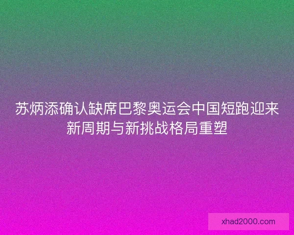 苏炳添确认缺席巴黎奥运会中国短跑迎来新周期与新挑战格局重塑
