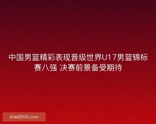 中国男篮精彩表现晋级世界U17男篮锦标赛八强 决赛前景备受期待