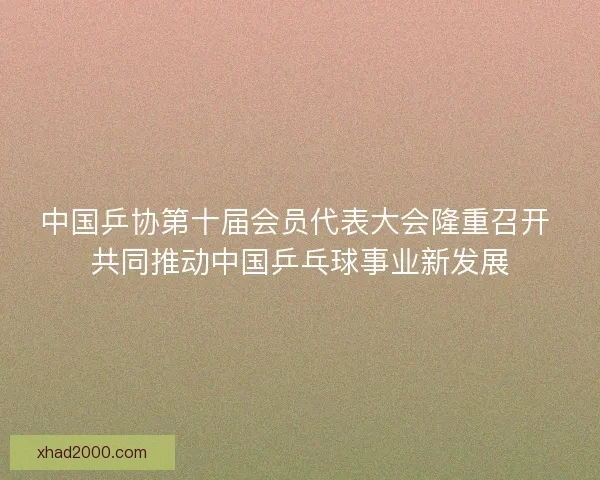 中国乒协第十届会员代表大会隆重召开 共同推动中国乒乓球事业新发展