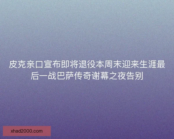 皮克亲口宣布即将退役本周末迎来生涯最后一战巴萨传奇谢幕之夜告别