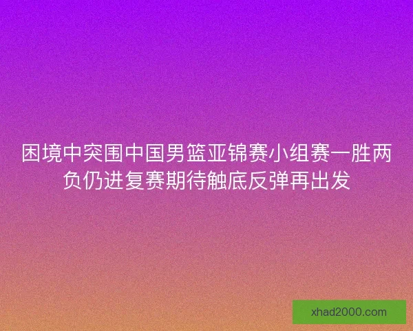 困境中突围中国男篮亚锦赛小组赛一胜两负仍进复赛期待触底反弹再出发