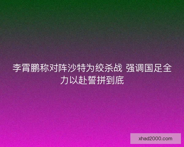 李霄鹏称对阵沙特为绞杀战 强调国足全力以赴誓拼到底