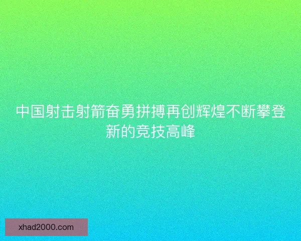 中国射击射箭奋勇拼搏再创辉煌不断攀登新的竞技高峰