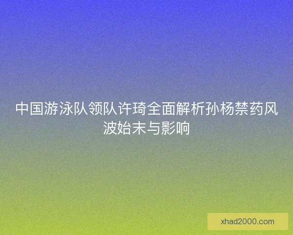 中国游泳队领队许琦全面解析孙杨禁药风波始末与影响