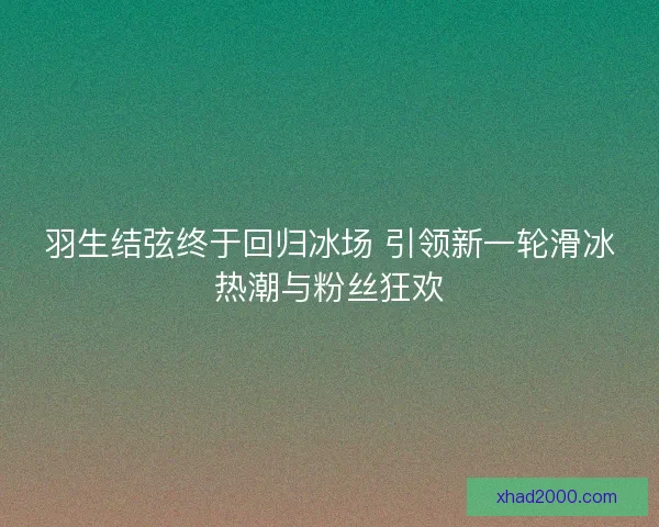 羽生结弦终于回归冰场 引领新一轮滑冰热潮与粉丝狂欢