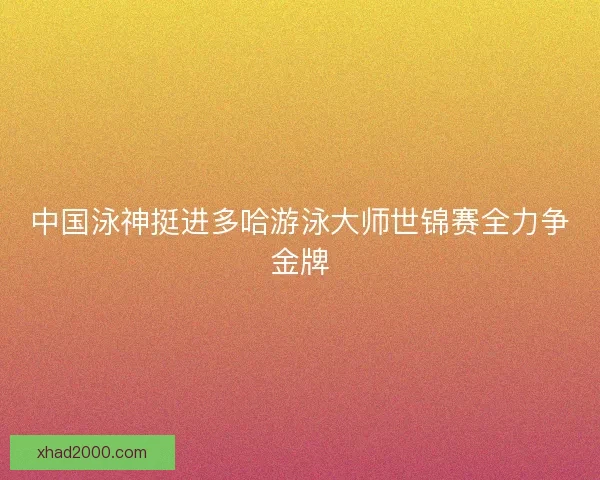 中国泳神挺进多哈游泳大师世锦赛全力争金牌
