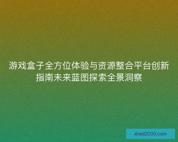游戏盒子全方位体验与资源整合平台创新指南未来蓝图探索全景洞察