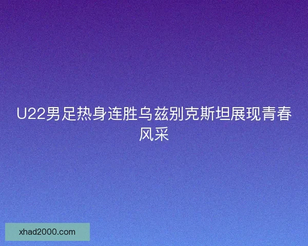 U22男足热身连胜乌兹别克斯坦展现青春风采