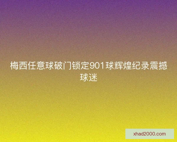 梅西任意球破门锁定901球辉煌纪录震撼球迷